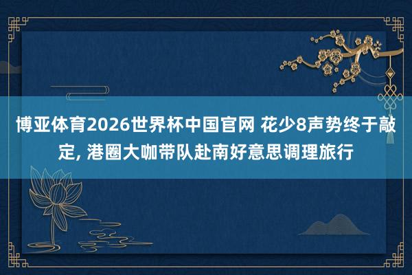 博亚体育2026世界杯中国官网 花少8声势终于敲定， 港圈大咖带队赴南好意思调理旅行