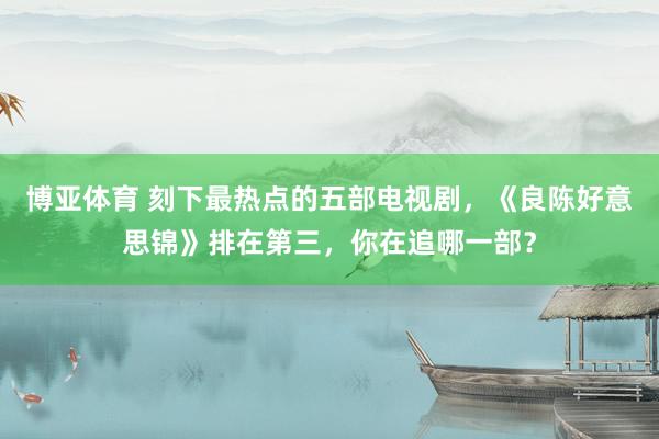 博亚体育 刻下最热点的五部电视剧，《良陈好意思锦》排在第三，你在追哪一部？
