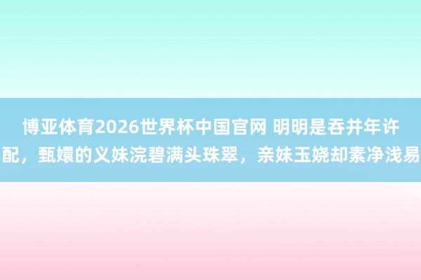 博亚体育2026世界杯中国官网 明明是吞并年许配，甄嬛的义妹浣碧满头珠翠，亲妹玉娆却素净浅易