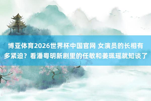博亚体育2026世界杯中国官网 女演员的长相有多紧迫？看潘粤明新剧里的任敏和姜珮瑶就知谈了
