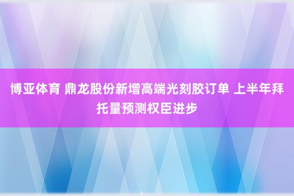 博亚体育 鼎龙股份新增高端光刻胶订单 上半年拜托量预测权臣进步