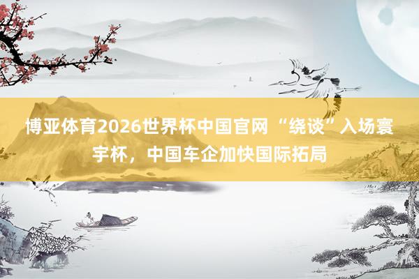 博亚体育2026世界杯中国官网 “绕谈”入场寰宇杯，中国车企加快国际拓局