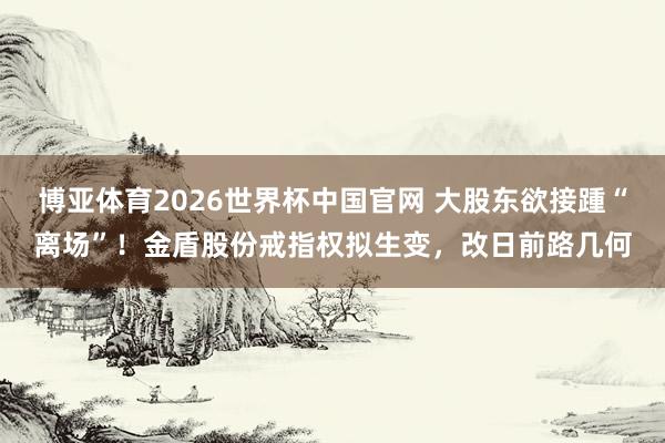 博亚体育2026世界杯中国官网 大股东欲接踵“离场”！金盾股份戒指权拟生变，改日前路几何