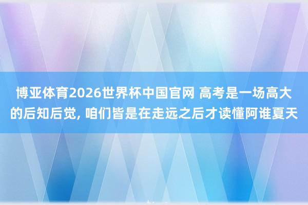 博亚体育2026世界杯中国官网 高考是一场高大的后知后觉， 咱们皆是在走远之后才读懂阿谁夏天