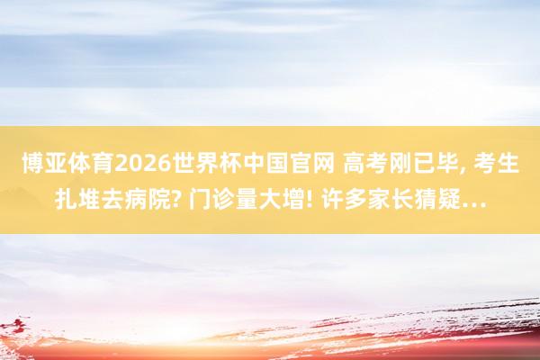 博亚体育2026世界杯中国官网 高考刚已毕， 考生扎堆去病院? 门诊量大增! 许多家长猜疑…