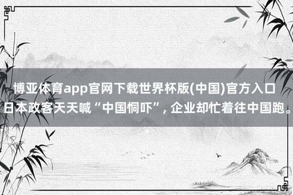 博亚体育app官网下载世界杯版(中国)官方入口 日本政客天天喊“中国恫吓”， 企业却忙着往中国跑。