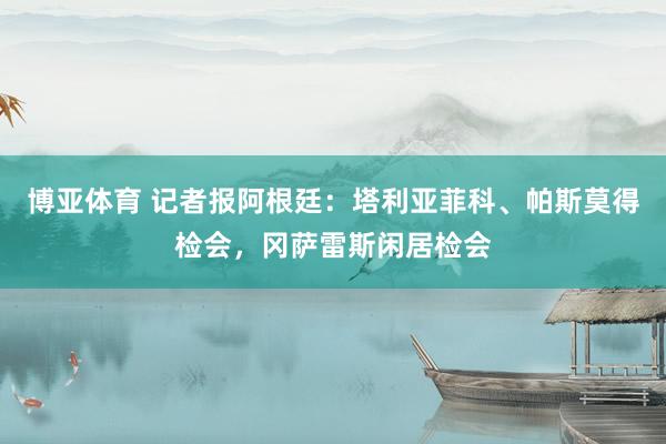 博亚体育 记者报阿根廷：塔利亚菲科、帕斯莫得检会，冈萨雷斯闲居检会