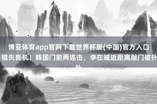 博亚体育app官网下载世界杯版(中国)官方入口 错失良机！韩国门前两连击，李在城近距离敲门被扑