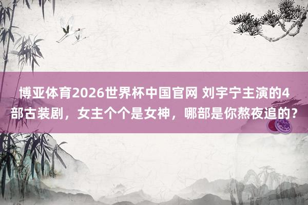 博亚体育2026世界杯中国官网 刘宇宁主演的4部古装剧,女主个个是女神,哪部是你熬夜追的?