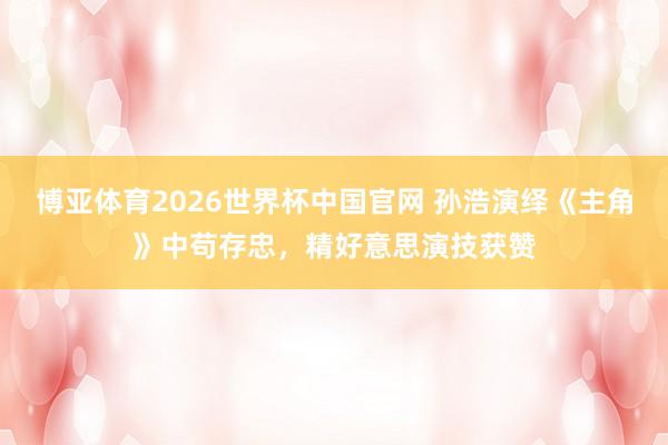 博亚体育2026世界杯中国官网 孙浩演绎《主角》中苟存忠，精好意思演技获赞