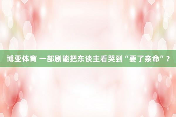 博亚体育 一部剧能把东谈主看哭到“要了亲命”？