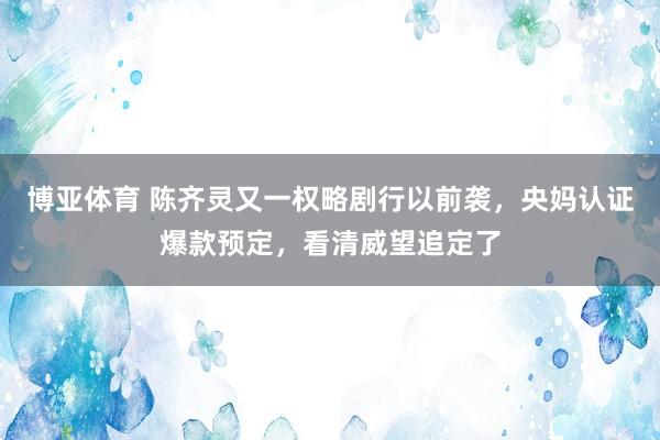 博亚体育 陈齐灵又一权略剧行以前袭，央妈认证爆款预定，看清威望追定了