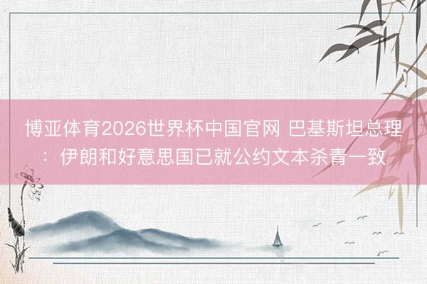 博亚体育2026世界杯中国官网 巴基斯坦总理：伊朗和好意思国已就公约文本杀青一致
