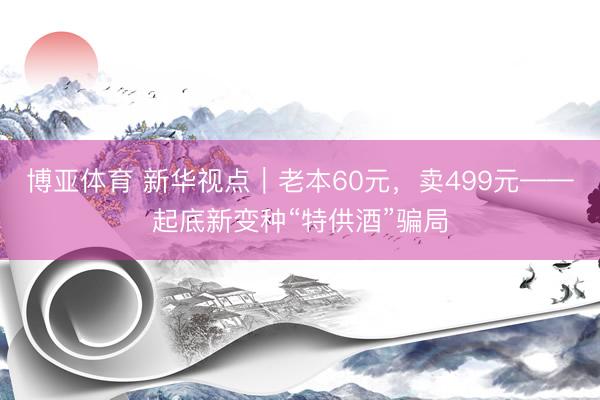博亚体育 新华视点｜老本60元，卖499元——起底新变种“特供酒”骗局