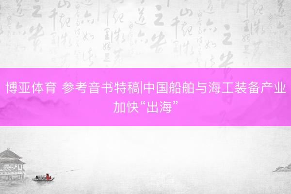 博亚体育 参考音书特稿|中国船舶与海工装备产业加快“出海”