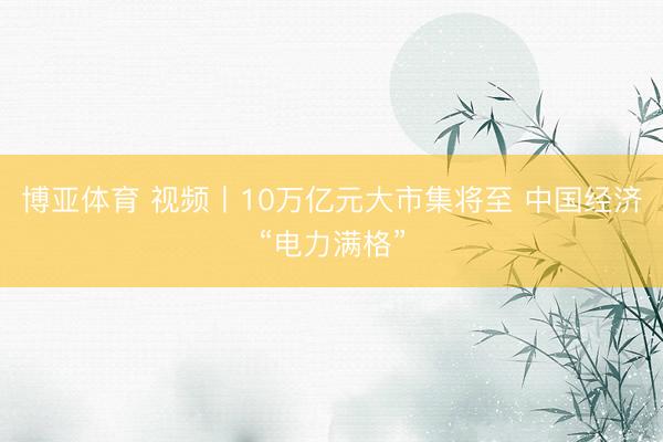 博亚体育 视频丨10万亿元大市集将至 中国经济“电力满格”