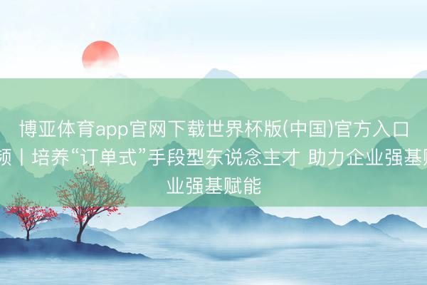 博亚体育app官网下载世界杯版(中国)官方入口 视频丨培养“订单式”手段型东说念主才 助力企业强基赋能