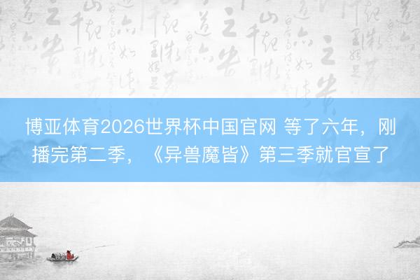 博亚体育2026世界杯中国官网 等了六年，刚播完第二季，《异兽魔皆》第三季就官宣了