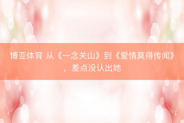 博亚体育 从《一念关山》到《爱情莫得传闻》，差点没认出她