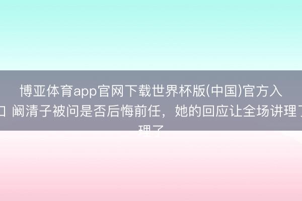 博亚体育app官网下载世界杯版(中国)官方入口 阚清子被问是否后悔前任，她的回应让全场讲理了