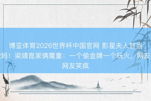 博亚体育2026世界杯中国官网 影星夫人甘当全职妈！梁靖崑家俩魔童：一个偷金牌一个玩火，网友笑疯