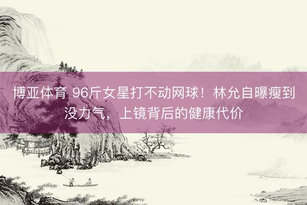 博亚体育 96斤女星打不动网球！林允自曝瘦到没力气，上镜背后的健康代价
