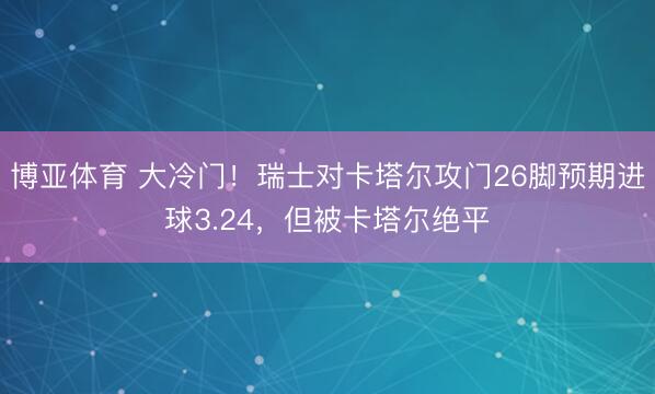 博亚体育 大冷门！瑞士对卡塔尔攻门26脚预期进球3.24，但被卡塔尔绝平