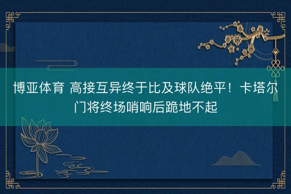博亚体育 高接互异终于比及球队绝平!卡塔尔门将终场哨响后跪地不起