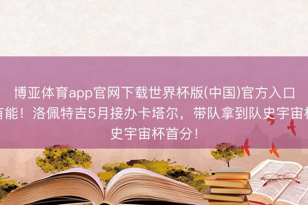 博亚体育app官网下载世界杯版(中国)官方入口 名帅有能！洛佩特吉5月接办卡塔尔，<a href=