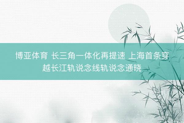 博亚体育 长三角一体化再提速 上海首条穿越长江轨说念线轨说念通晓