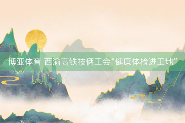 博亚体育 西渝高铁技俩工会“健康体检进工地”