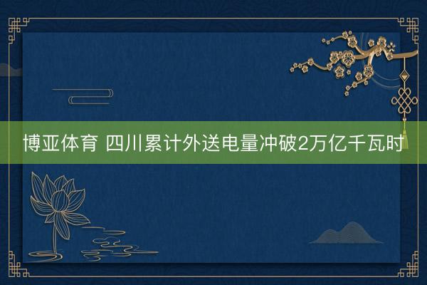 博亚体育 四川累计外送电量冲破2万亿千瓦时