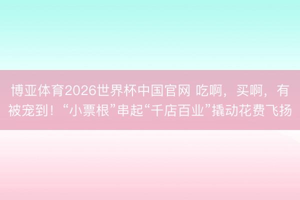 博亚体育2026世界杯中国官网 吃啊，买啊，有被宠到！“小票根”串起“千店百业”撬动花费飞扬