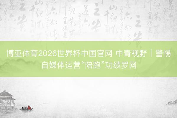 博亚体育2026世界杯中国官网 中青视野｜警惕自媒体运营“陪跑”功绩罗网