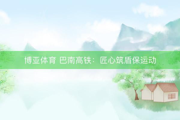 博亚体育 巴南高铁：匠心筑盾保运动