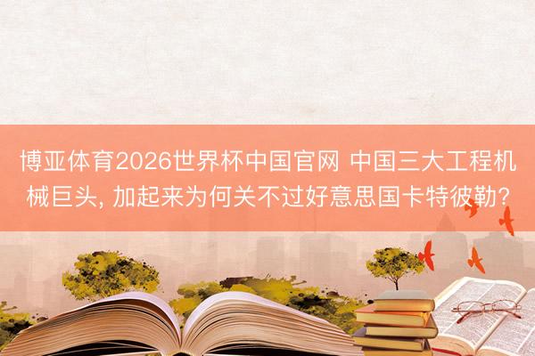 博亚体育2026世界杯中国官网 中国三大工程机械巨头， 加起来为何关不过好意思国卡特彼勒?
