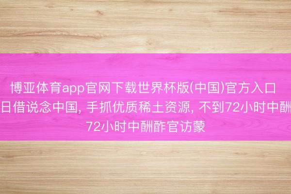 博亚体育app官网下载世界杯版(中国)官方入口 蒙外长访日借说念中国， 手抓优质稀土资源， 不到72小时中酬酢官访蒙