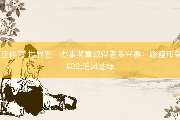 博亚体育 世界五一办事奖章取得者陈兴寨:踏遍邦畿 追风逐绿