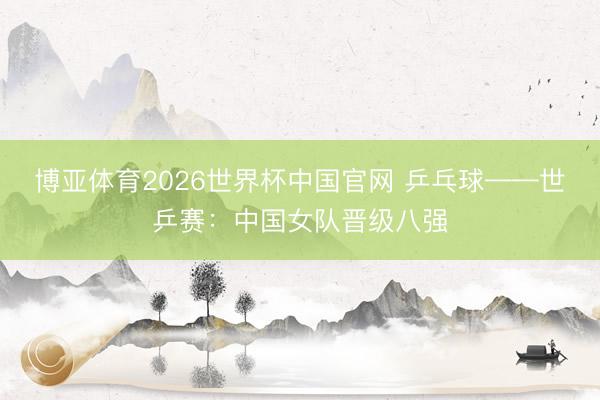 博亚体育2026世界杯中国官网 乒乓球——世乒赛：中国女队晋级八强