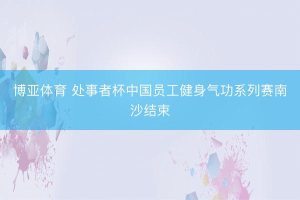 博亚体育 处事者杯中国员工健身气功系列赛南沙结束
