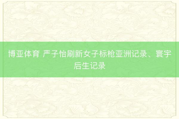博亚体育 严子怡刷新女子标枪亚洲记录、寰宇后生记录