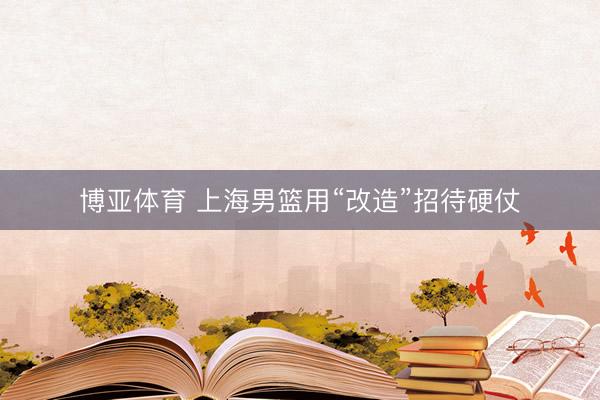 博亚体育 上海男篮用“改造”招待硬仗
