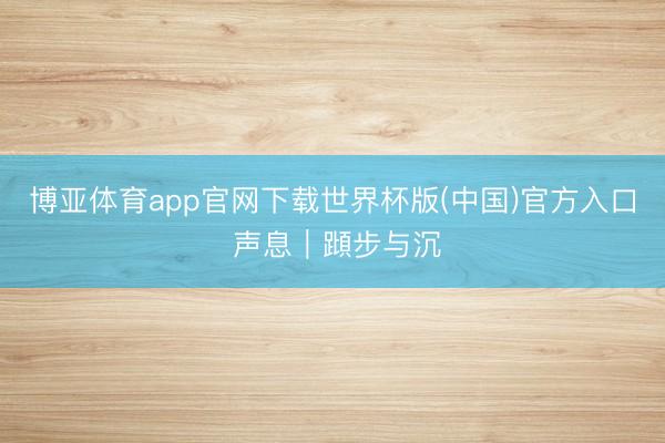 博亚体育app官网下载世界杯版(中国)官方入口 声息｜蹞步与沉