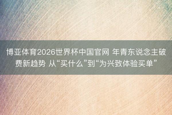 博亚体育2026世界杯中国官网 年青东说念主破费新趋势 从“买什么”到“为兴致体验买单”