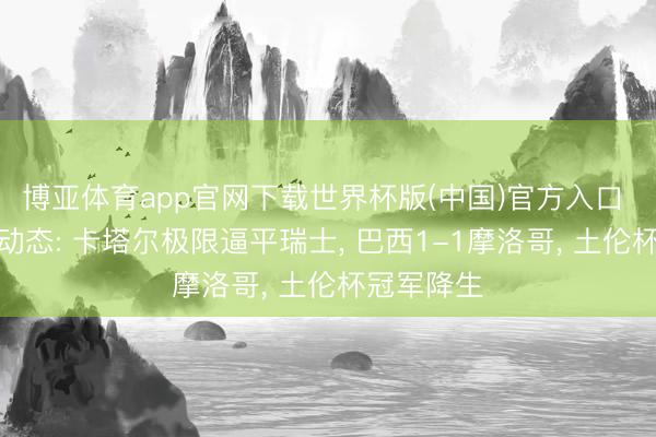博亚体育app官网下载世界杯版(中国)官方入口 足坛整夜动态: 卡塔尔极限逼平瑞士， 巴西1-1摩洛哥， 土伦杯冠军降生