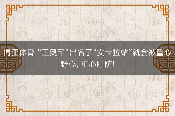 博亚体育 “王奥芊”出名了“安卡拉站”就会被重心野心， 重心盯防!