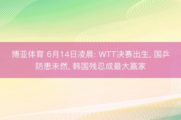 博亚体育 6月14日凌晨: WTT决赛出生， 国乒防患未然， 韩国残忍成最大赢家