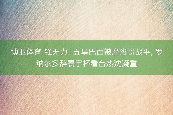 博亚体育 锋无力! 五星巴西被摩洛哥战平， 罗纳尔多辞寰宇杯看台热沈凝重