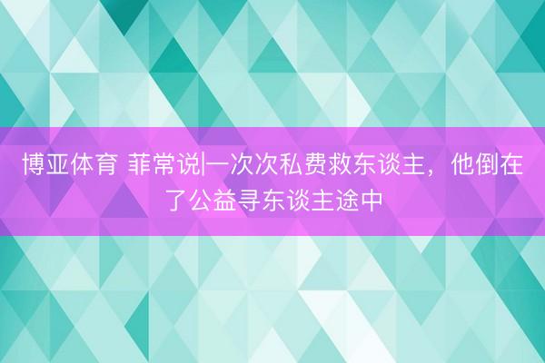 博亚体育 菲常说|一次次私费救东谈主,他倒在了公益寻东谈主途中