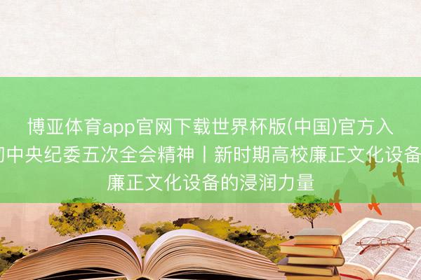 博亚体育app官网下载世界杯版(中国)官方入口 学习贯彻中央纪委五次全会精神丨新时期高校廉正文化设备的浸润力量